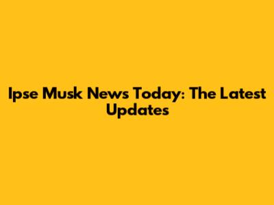 Ipse Musk News Today: The Latest Updates