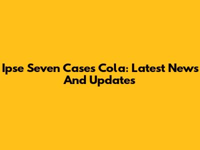 Ipse Seven Cases Cola: Latest News And Updates