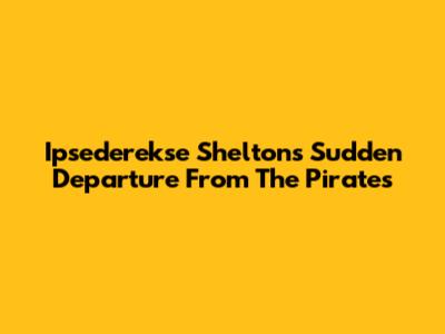 Ipsederekse Shelton's Sudden Departure From The Pirates