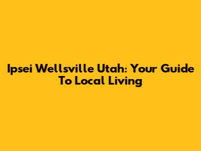 Ipsei Wellsville Utah: Your Guide To Local Living