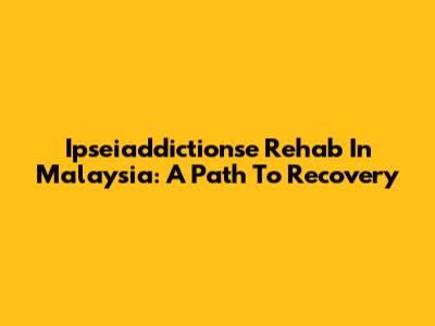 Ipseiaddictionse Rehab In Malaysia: A Path To Recovery