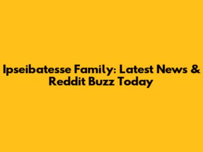 Ipseibatesse Family: Latest News & Reddit Buzz Today
