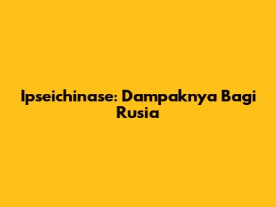 Ipseichinase: Dampaknya Bagi Rusia