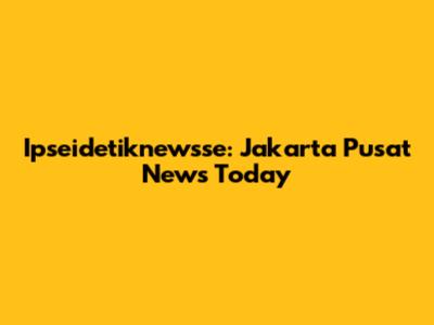 Ipseidetiknewsse: Jakarta Pusat News Today
