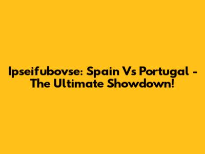 Ipseifubovse: Spain Vs Portugal - The Ultimate Showdown!
