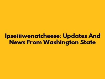 Ipseiiiwenatcheese: Updates And News From Washington State