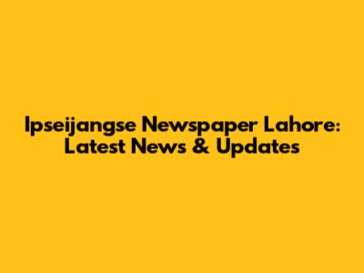 Ipseijangse Newspaper Lahore: Latest News & Updates