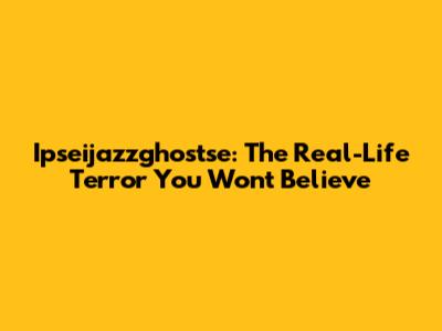 Ipseijazzghostse: The Real-Life Terror You Won't Believe