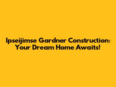 Ipseijimse Gardner Construction: Your Dream Home Awaits!