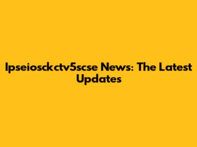Ipseiosckctv5scse News: The Latest Updates