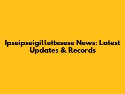 Ipseipseigillettesese News: Latest Updates & Records