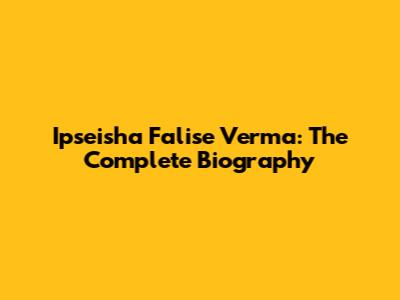 Ipseisha Falise Verma: The Complete Biography