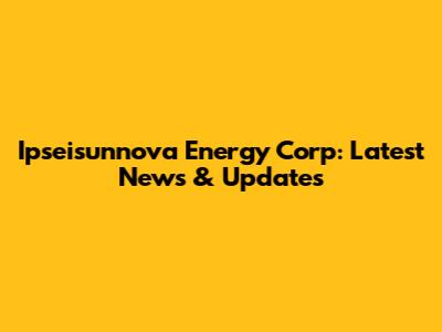 Ipseisunnova Energy Corp: Latest News & Updates