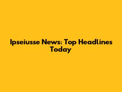 Ipseiusse News: Top Headlines Today