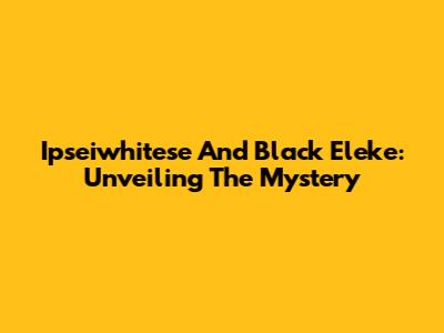 Ipseiwhitese And Black Eleke: Unveiling The Mystery