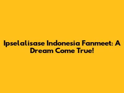 Ipselalisase Indonesia Fanmeet: A Dream Come True!