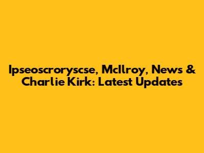 Ipseoscroryscse, McIlroy, News & Charlie Kirk: Latest Updates