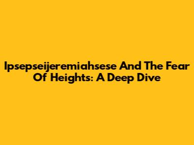 Ipsepseijeremiahsese And The Fear Of Heights: A Deep Dive