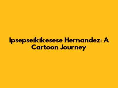 Ipsepseikikesese Hernandez: A Cartoon Journey