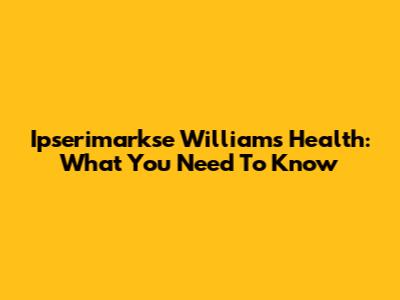 Ipserimarkse Williams' Health: What You Need To Know