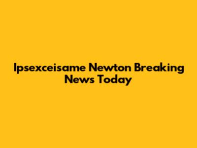 Ipsexceisame Newton Breaking News Today