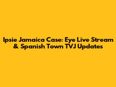 Ipsie Jamaica Case: Eye Live Stream & Spanish Town TVJ Updates