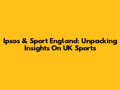 Ipsos & Sport England: Unpacking Insights On UK Sports