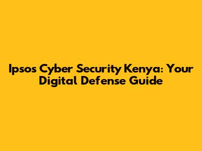 Ipsos Cyber Security Kenya: Your Digital Defense Guide