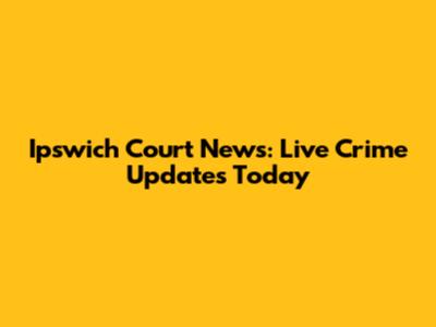 Ipswich Court News: Live Crime Updates Today
