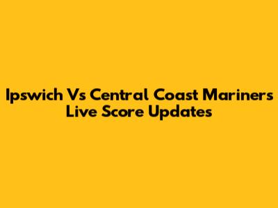 Ipswich Vs Central Coast Mariners Live Score Updates