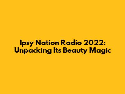 Ipsy Nation Radio 2022: Unpacking Its Beauty Magic