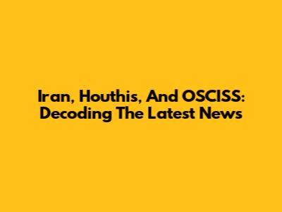 Iran, Houthis, And OSCISS: Decoding The Latest News