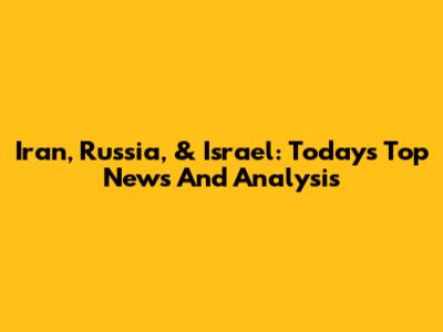Iran, Russia, & Israel: Today's Top News And Analysis