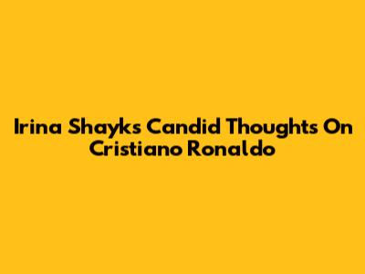 Irina Shayk's Candid Thoughts On Cristiano Ronaldo