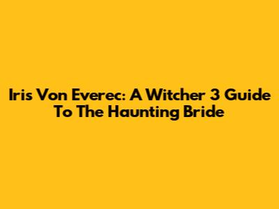 Iris Von Everec: A Witcher 3 Guide To The Haunting Bride