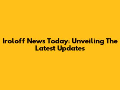 Iroloff News Today: Unveiling The Latest Updates