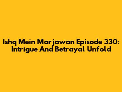 Ishq Mein Marjawan Episode 330: Intrigue And Betrayal Unfold