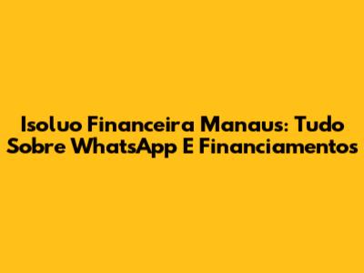 Isoluo Financeira Manaus: Tudo Sobre WhatsApp E Financiamentos