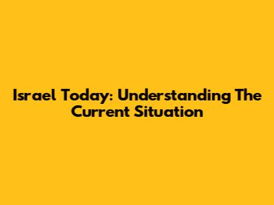Israel Today: Understanding The Current Situation