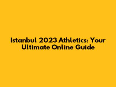 Istanbul 2023 Athletics: Your Ultimate Online Guide