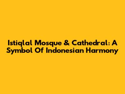 Istiqlal Mosque & Cathedral: A Symbol Of Indonesian Harmony