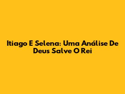Itiago E Selena: Uma Análise De Deus Salve O Rei