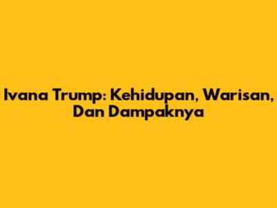 Ivana Trump: Kehidupan, Warisan, Dan Dampaknya