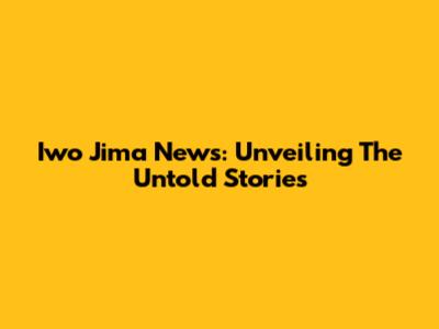 Iwo Jima News: Unveiling The Untold Stories