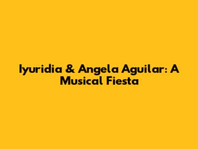 Iyuridia & Angela Aguilar: A Musical Fiesta