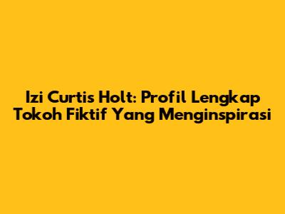 Izi Curtis Holt: Profil Lengkap Tokoh Fiktif Yang Menginspirasi