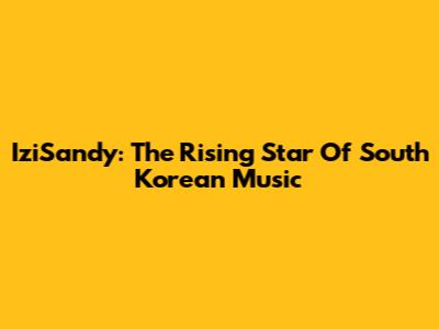 IziSandy: The Rising Star Of South Korean Music