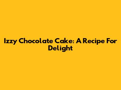 Izzy Chocolate Cake: A Recipe For Delight