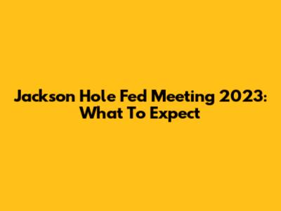 Jackson Hole Fed Meeting 2023: What To Expect