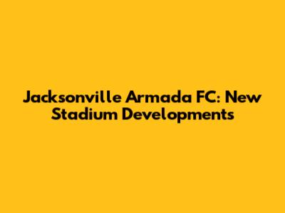 Jacksonville Armada FC: New Stadium Developments